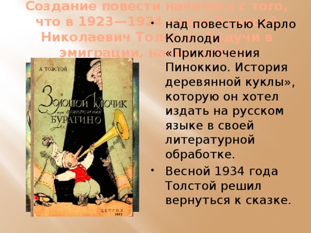 Создание повести началось с того, что в 1923—1924 годах Алексей Николаевич Толстой, будучи в эмиграции, начал работу над повестью Карло Коллоди «Приключения Пиноккио. История деревянной куклы», которую он хотел издать на русском языке в своей литературной обработке. Весной 1934 года Толстой решил вернуться к сказке. 