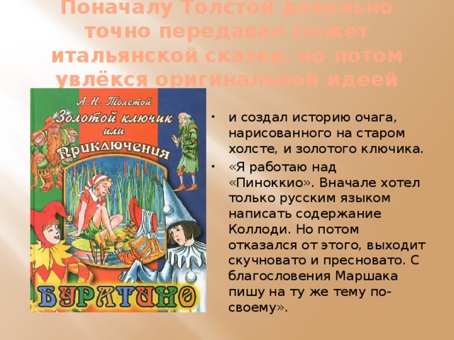 Поначалу Толстой довольно точно передавал сюжет итальянской сказки, но потом увлёкся оригинальной идеей и создал историю очага, нарисованного на старом холсте, и золотого ключика. «Я работаю над «Пиноккио». Вначале хотел только русским языком написать содержание Коллоди. Но потом отказался от этого, выходит скучновато и пресновато. С благословения Маршака пишу на ту же тему по-своему». 