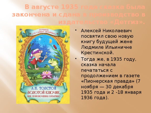 В августе 1935 года сказка была закончена и сдана в производство в издательство «Детгиз». Алексей Николаевич посвятил свою новую книгу будущей жене Людмиле Ильиничне Крестинской. Тогда же, в 1935 году, сказка начала печататься с продолжением в газете «Пионерская правда» (7 ноября — 30 декабря 1935 года и 2 -18 января 1936 года). 
