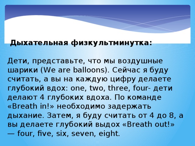 Дыхательная физкультминутка:   Дети, представьте, что мы воздушные шарики (We are balloons). Сейчас я буду считать, а вы на каждую цифру делаете глубокий вдох: one, two, three, four- дети делают 4 глубоких вдоха. По команде «Breath in!» необходимо задержать дыхание. Затем, я буду считать от 4 до 8, а вы делаете глубокий выдох «Breath out!» — four, five, six, seven, eight.  