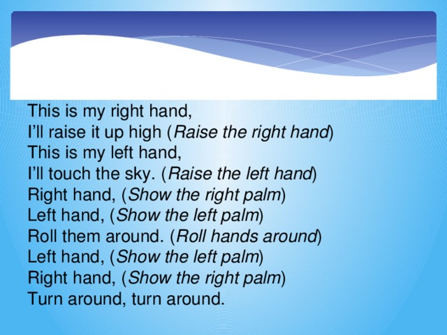 This is my right hand,  I’ll raise it up high ( Raise the right hand )  This is my left hand,  I’ll touch the sky. ( Raise the left hand )  Right hand, ( Show the right palm )  Left hand, ( Show the left palm )  Roll them around. ( Roll hands around )  Left hand, ( Show the left palm )  Right hand, ( Show the right palm )  Turn around, turn around.