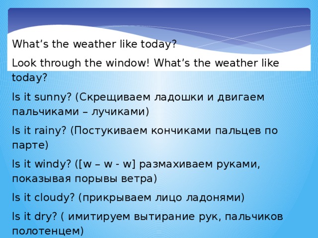 What’s the weather like today? Look through the window! What’s the weather like today? Is it sunny? (Скрещиваем ладошки и двигаем пальчиками – лучиками) Is it rainy? (Постукиваем кончиками пальцев по парте) Is it windy? ([w – w - w] размахиваем руками, показывая порывы ветра) Is it cloudy? (прикрываем лицо ладонями) Is it dry? ( имитируем вытирание рук, пальчиков полотенцем) Is it wet? (стряхиваем с рук воду) Hello!