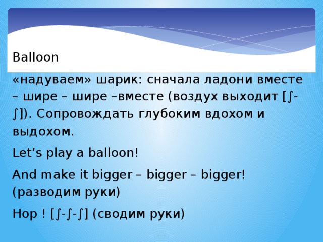 Balloon «надуваем» шарик: сначала ладони вместе – шире – шире –вместе (воздух выходит [∫-∫]). Сопровождать глубоким вдохом и выдохом. Let’s play a balloon! And make it bigger – bigger – bigger! (разводим руки) Hop ! [∫-∫-∫] (сводим руки)