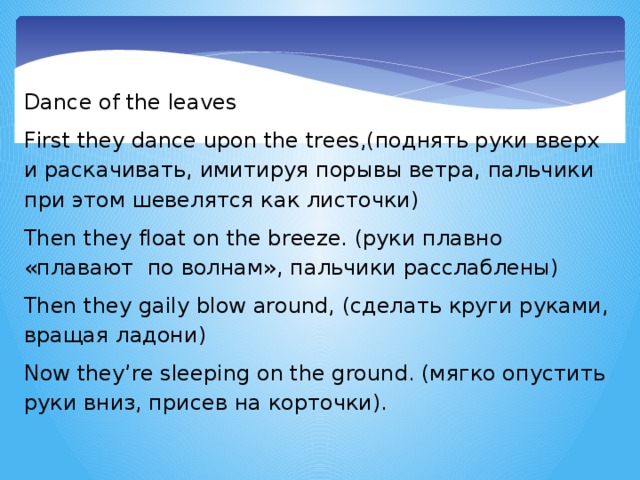 Dance of the leaves First they dance upon the trees,(поднять руки вверх и раскачивать, имитируя порывы ветра, пальчики при этом шевелятся как листочки) Then they float on the breeze. (руки плавно «плавают по волнам», пальчики расслаблены) Then they gaily blow around, (сделать круги руками, вращая ладони) Now they’re sleeping on the ground. (мягко опустить руки вниз, присев на корточки).