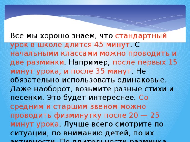 Все мы хорошо знаем, что стандартный урок в школе длится 45 минут . С начальными классами можно проводить и две разминки . Например, после первых 15 минут урока, и после 35 минут . Не обязательно использовать одинаковые. Даже наоборот, возьмите разные стихи и песенки. Это будет интереснее. Со средним и старшим звеном можно проводить физминутку после 20 — 25 минут урока . Лучше всего смотрите по ситуации, по вниманию детей, по их активности. По длительности разминка составляет 2-3 минуты. Кстати во время контрольных и проверочных физкультминутки не проводятся 2