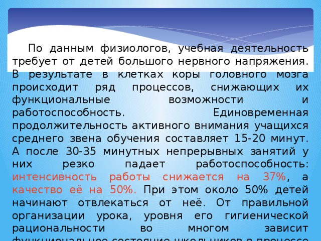По данным физиологов, учебная деятельность требует от детей большого нервного напряжения. В результате в клетках коры головного мозга происходит ряд процессов, снижающих их функциональные возможности и работоспособность. Единовременная продолжительность активного внимания учащихся среднего звена обучения составляет 15-20 минут. А после 30-35 минутных непрерывных занятий у них резко падает работоспособность: интенсивность работы снижается на 37% , а качество её на 50%. При этом около 50% детей начинают отвлекаться от неё. От правильной организации урока, уровня его гигиенической рациональности во многом зависит функциональное состояние школьников в процессе учебной деятельности, возможность длительно поддерживать умственную работоспособность на высоком уровне. 2