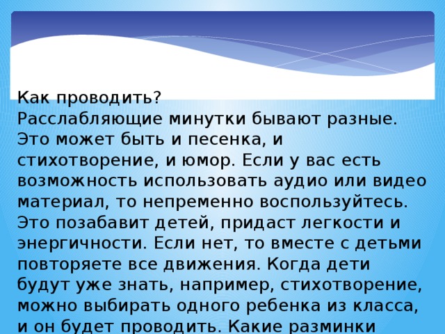 Как проводить? Расслабляющие минутки бывают разные. Это может быть и песенка, и стихотворение, и юмор. Если у вас есть возможность использовать аудио или видео материал, то непременно воспользуйтесь. Это позабавит детей, придаст легкости и энергичности. Если нет, то вместе с детьми повторяете все движения. Когда дети будут уже знать, например, стихотворение, можно выбирать одного ребенка из класса, и он будет проводить. Какие разминки самые интересные?