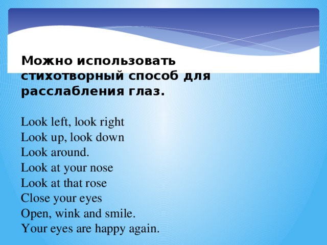 Можно использовать стихотворный способ для расслабления глаз.   Look left, look right Look up, look down Look around. Look at your nose Look at that rose Close your eyes Open, wink and smile. Your eyes are happy again.  