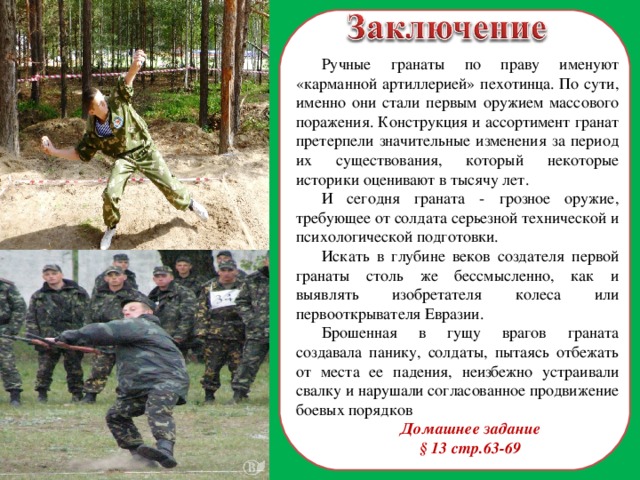 Ручные гранаты по праву именуют «карманной артиллерией» пехотинца. По сути, именно они стали первым оружием массового поражения. Конструкция и ассортимент гранат претерпели значительные изменения за период их существования, который некоторые историки оценивают в тысячу лет. И сегодня граната - грозное оружие, требующее от солдата серьезной технической и психологической подготовки. Искать в глубине веков создателя первой гранаты столь же бессмысленно, как и выявлять изобретателя колеса или первооткрывателя Евразии. Брошенная в гущу врагов граната создавала панику, солдаты, пытаясь отбежать от места ее падения, неизбежно устраивали свалку и нарушали согласованное продвижение боевых порядков Домашнее задание § 13 стр.63-69  