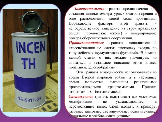  З ажигательная  граната предназначена для создания высокотемпературных очагов горения в зоне расположения живой силы противника. Поражающие факторы этой гранаты - непосредственное выведение из строя вражеских солдат (термические ожоги) и инициирование пожара оборонительных сооружений. Противотанковые  гранаты дополнительной классификации не имеют, поскольку сходны по типу действия (кумулятивно-фугасный). В рамках данной статьи о них можно упомянуть, но вдаваться в детальное описание этого класса полагаю нецелесообразным.  Эти гранаты эпизодически использовались во время Второй мировой войны, а в настоящее время полностью вытеснены реактивными противотанковыми гранатометами. Причина отказа от них - большая масса. Специальные гранаты охватывают все мыслимые модификации, не укладывающиеся в перечисленные выше. Сюда входят, к примеру, газовые, дымовые, светошумовые, осветительные, сигнальные и учебно-имитационные 