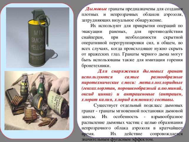  Дымовые гранаты предназначены для создания плотных и непрозрачных облаков аэрозоля, затрудняющих визуальное обнаружение.  Их используют для прикрытия операций по эвакуации раненых, для противодействия снайперам, при необходимости скрытной оперативной перегруппировки сил, в общем, во всех случаях, когда происходящее нужно скрыть от вражеских глаз. Гранаты черного дыма могут быть использованы также для имитации горения бронетехники.  Для снаряжения дымовых гранат используются самые разнообразные пиротехнические смеси: металлохлоридные (гексахлорэтан, порошкообразный алюминий, оксид цинка) и антраценовые (антрацен, хлорат калия, хлорид аммония) составы.  Существует отдельный подкласс дымовых гранат - гранаты мгновенной постановки дымовой завесы. Их особенность - взрывообразное распыление дымовых частиц с целью образования непрозрачного облака аэрозоля в кратчайшее время. Их действие сопровождается значительным фугасным эффектом. 