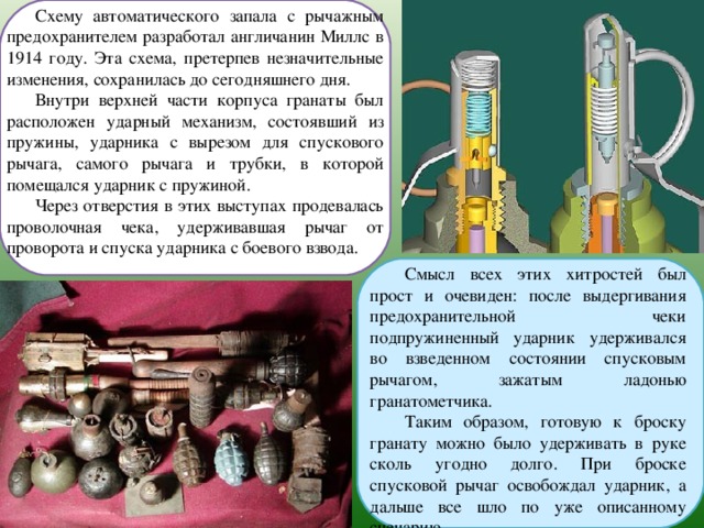 Схему автоматического запала с рычажным предохранителем разработал англичанин Миллс в 1914 году. Эта схема, претерпев незначительные изменения, сохранилась до сегодняшнего дня. Внутри верхней части корпуса гранаты был расположен ударный механизм, состоявший из пружины, ударника с вырезом для спускового рычага, самого рычага и трубки, в которой помещался ударник с пружиной. Через отверстия в этих выступах продевалась проволочная чека, удерживавшая рычаг от проворота и спуска ударника с боевого взвода. Смысл всех этих хитростей был прост и очевиден: после выдергивания предохранительной чеки подпружиненный ударник удерживался во взведенном состоянии спусковым рычагом, зажатым ладонью гранатометчика. Таким образом, готовую к броску гранату можно было удерживать в руке сколь угодно долго. При броске спусковой рычаг освобождал ударник, а дальше все шло по уже описанному сценарию. 