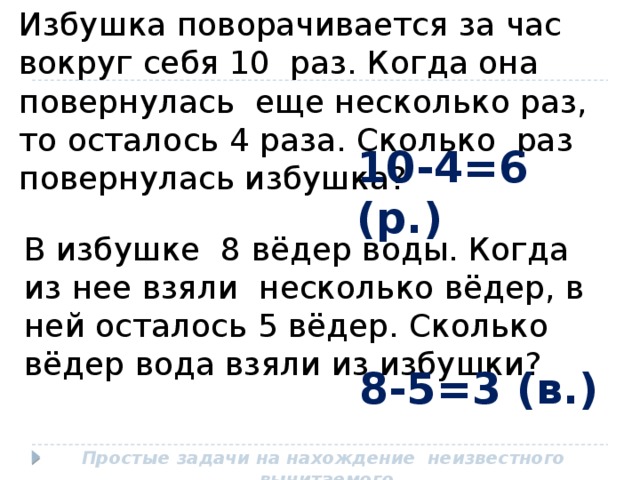 Избушка поворачивается за час вокруг себя 10 раз. Когда она повернулась еще несколько раз, то осталось 4 раза. Сколько раз повернулась избушка? 10-4=6 (р.) В избушке 8 вёдер воды. Когда из нее взяли несколько вёдер, в ней осталось 5 вёдер. Сколько вёдер вода взяли из избушки? 8-5=3 (в.) Простые задачи на нахождение неизвестного вычитаемого