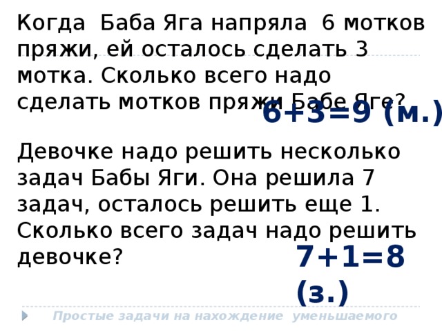 Когда Баба Яга напряла 6 мотков пряжи, ей осталось сделать 3 мотка. Сколько всего надо сделать мотков пряжи Бабе Яге? 6+3=9 (м.) Девочке надо решить несколько задач Бабы Яги. Она решила 7 задач, осталось решить еще 1. Сколько всего задач надо решить девочке? 7+1=8 (з.) Простые задачи на нахождение уменьшаемого