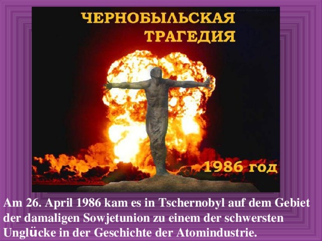 Am 26. April 1986 kam es in Tschernobyl auf dem Gebiet der damaligen Sowjetunion zu einem der schwersten Ungl ü cke in der Geschichte der Atomindustrie. 