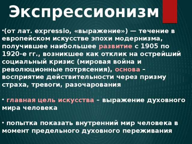 Экспрессионизм (от лат. expressio, «выражение») — течение в европейском искусстве эпохи модернизма, получившее наибольшее развитие с 1905 по 1920-е гг., возникшее как отклик на острейший социальный кризис (мировая война и революционные потрясения), основа – восприятие действительности через призму страха, тревоги, разочарования   главная цель искусства – выражение духовного мира человека   попытка показать внутренний мир человека в момент предельного духовного переживания 