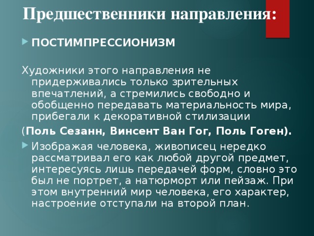 Предшественники направления: ПОСТИМПРЕССИОНИЗМ   Художники этого направления не придерживались только зрительных впечатлений, а стремились свободно и обобщенно передавать материальность мира, прибегали к декоративной стилизации ( Поль Сезанн, Винсент Ван Гог, Поль Гоген). Изображая человека, живописец нередко рассматривал его как любой другой предмет, интересуясь лишь передачей форм, словно это был не портрет, а натюрморт или пейзаж. При этом внутренний мир человека, его характер, настроение отступали на второй план. 