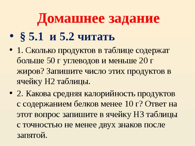 Домашнее задание  § 5.1 и 5.2 читать 1. Сколько продуктов в таблице содержат больше 50 г углеводов и меньше 20 г жиров? Запишите число этих продуктов в ячейку H2 таблицы. 2. Какова средняя калорийность продуктов с содержанием белков менее 10 г? Ответ на этот вопрос запишите в ячейку H3 таблицы с точностью не менее двух знаков после запятой. 