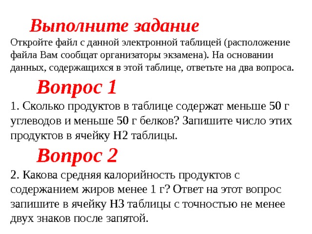  Выполните задание Откройте файл с данной электронной таблицей (расположение файла Вам сообщат организаторы экзамена). На основании данных, содержащихся в этой таблице, ответьте на два вопроса.  Вопрос 1 1. Сколько продуктов в таблице содержат меньше 50 г углеводов и меньше 50 г белков? Запишите число этих продуктов в ячейку H2 таблицы.  Вопрос 2 2. Какова средняя калорийность продуктов с содержанием жиров менее 1 г? Ответ на этот вопрос запишите в ячейку H3 таблицы с точностью не менее двух знаков после запятой. 