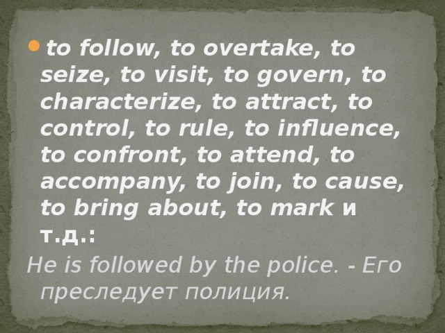 to follow, to overtake, to seize, to visit, to govern, to characterize, to attract, to control, to rule, to influence, to confront, to attend, to accompany, to join, to cause, to bring about, to mark  и т.д.: Не is followed by the police. - Его преследует полиция. 