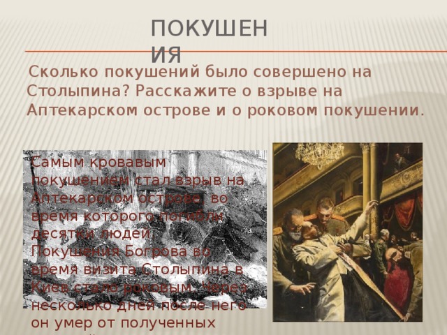 покушения  Сколько покушений было совершено на Столыпина? Расскажите о взрыве на Аптекарском острове и о роковом покушении. Самым кровавым покушением стал взрыв на Аптекарском острове, во время которого погибли десятки людей. Покушения Богрова во время визита Столыпина в Киев стало роковым. Через несколько дней после него он умер от полученных ранений.