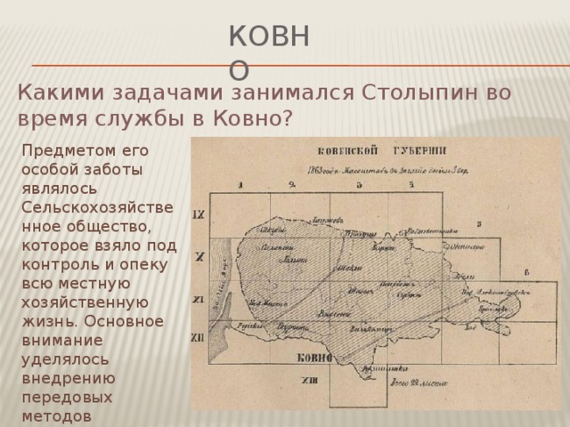 ковно Какими задачами занимался Столыпин во время службы в Ковно? Предметом его особой заботы являлось Сельскохозяйственное общество, которое взяло под контроль и опеку всю местную хозяйственную жизнь. Основное внимание уделялось внедрению передовых методов хозяйствования и новых сортов зерновых культур.