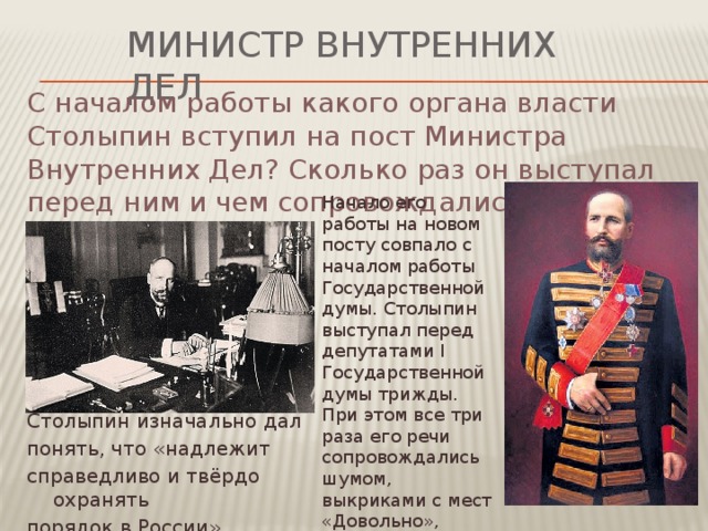 Министр Внутренних дел С началом работы какого органа власти Столыпин вступил на пост Министра Внутренних Дел? Сколько раз он выступал перед ним и чем сопровождались его речи? Начало его работы на новом посту совпало с началом работы Государственной думы. Столыпин выступал перед депутатами I Государственной думы трижды. При этом все три раза его речи сопровождались шумом, выкриками с мест «Довольно», «Долой», «Отставка». Столыпин изначально дал понять, что «надлежит справедливо и твёрдо охранять порядок в России».