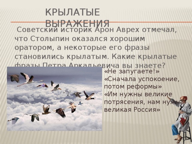 Крылатые выражения  Советский историк Арон Аврех отмечал, что Столыпин оказался хорошим оратором, а некоторые его фразы становились крылатым. Какие крылатые фразы Петра Аркадьевича вы знаете? «Не запугаете!» «Сначала успокоение, потом реформы» «Им нужны великие потрясения, нам нужна великая Россия»