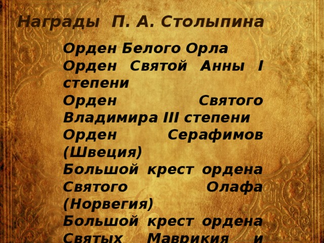 Награды П. А. Столыпина Орден Белого Орла Орден Святой Анны I степени Орден Святого Владимира III степени Орден Серафимов (Швеция) Большой крест ордена Святого Олафа (Норвегия) Большой крест ордена Святых Маврикия и Лазаря (Италия)