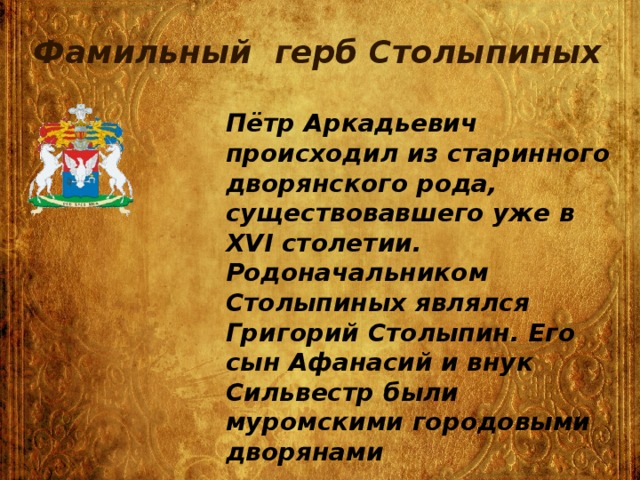 Фамильный герб Столыпиных Пётр Аркадьевич происходил из старинного дворянского рода, существовавшего уже в XVI столетии. Родоначальником Столыпиных являлся Григорий Столыпин. Его сын Афанасий и внук Сильвестр были муромскими городовыми дворянами