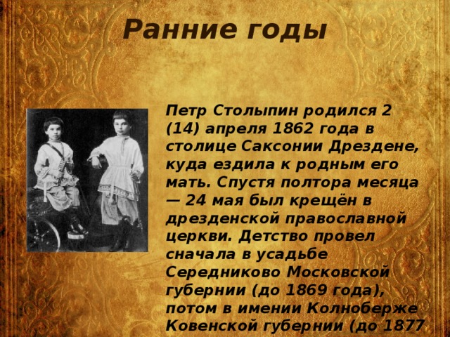 Ранние годы  Петр Столыпин родился 2 (14) апреля 1862 года в столице Саксонии Дрездене, куда ездила к родным его мать. Спустя полтора месяца — 24 мая был крещён в дрезденской православной церкви. Детство провел сначала в усадьбе Середниково Московской губернии (до 1869 года), потом в имении Колноберже Ковенской губернии (до 1877 года). Семья также выезжала в Швейцарию.