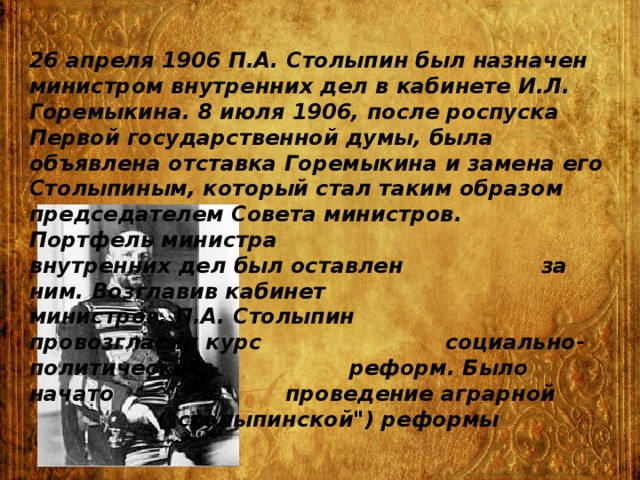 26 апреля 1906 П.А. Столыпин был назначен министром внутренних дел в кабинете И.Л. Горемыкина. 8 июля 1906, после роспуска Первой государственной думы, была объявлена отставка Горемыкина и замена его Столыпиным, который стал таким образом председателем Совета министров.       Портфель министра       внутренних дел был оставлен      за ним. Возглавив кабинет      министров, П.А. Столыпин      провозгласил курс       социально-  политических      реформ. Было начато       проведение аграрной       (