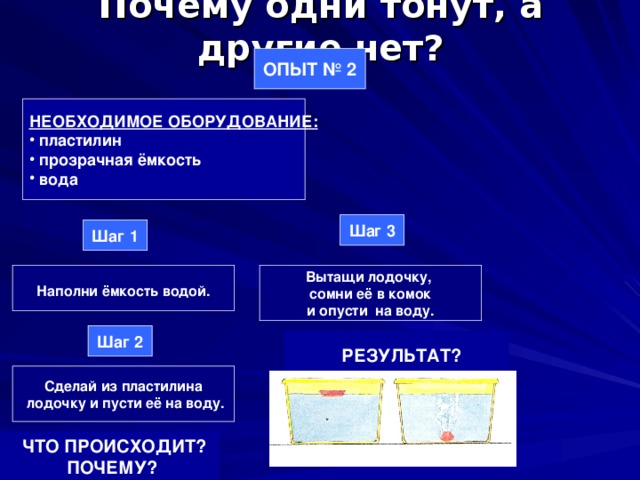 Почему одни тонут, а другие нет? ОПЫТ № 2 НЕОБХОДИМОЕ ОБОРУДОВАНИЕ:  пластилин  прозрачная ёмкость  вода Шаг 3 Шаг 1  Наполни ёмкость водой.  Вытащи лодочку, сомни её в комок и опусти на воду. Шаг 2  РЕЗУЛЬТАТ? Сделай из пластилина  лодочку и пусти её на воду.  ЧТО ПРОИСХОДИТ?  ПОЧЕМУ? 