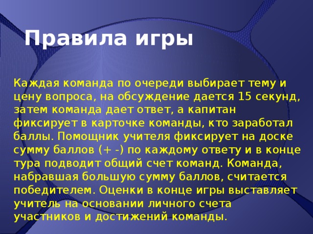 Правила игры Каждая команда по очереди выбирает тему и цену вопроса, на обсуждение дается 15 секунд, затем команда дает ответ, а капитан фиксирует в карточке команды, кто заработал баллы. Помощник учителя фиксирует на доске сумму баллов (+ -) по каждому ответу и в конце тура подводит общий счет команд. Команда, набравшая большую сумму баллов, считается победителем. Оценки в конце игры выставляет учитель на основании личного счета участников и достижений команды. 