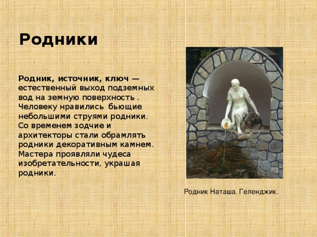 Родники Родник, источник, ключ  — естественный выход подземных вод на земную поверхность . Человеку нравились бьющие небольшими струями родники. Со временем зодчие и архитекторы стали обрамлять родники декоративным камнем. Мастера проявляли чудеса изобретательности, украшая родники. Родник Наташа. Геленджик. 