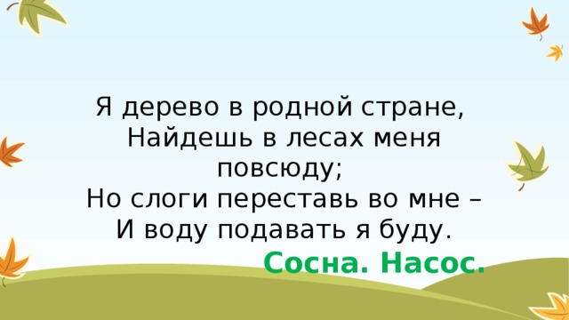 Я дерево в родной стране,   Найдешь в лесах меня повсюду;   Но слоги переставь во мне –  И воду подавать я буду. Сосна. Насос.