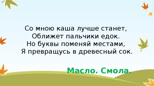 Со мною каша лучше станет,   Оближет пальчики едок.   Но буквы поменяй местами,   Я превращусь в древесный сок. Масло. Смола.