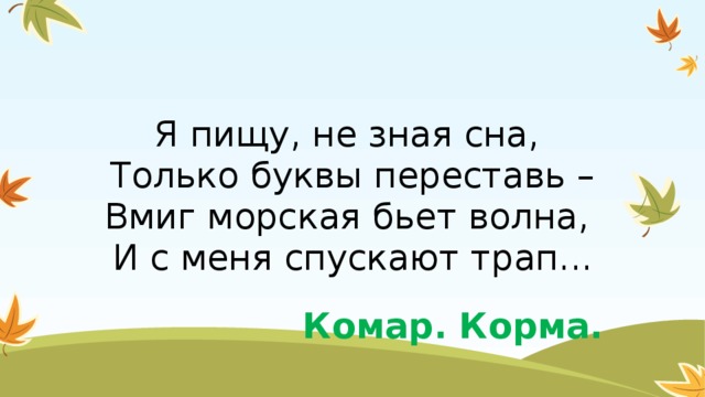 Я пищу, не зная сна,   Только буквы переставь –  Вмиг морская бьет волна,   И с меня спускают трап... Комар. Корма.