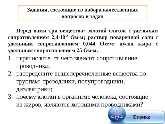 Задания, состоящие из набора качественных вопросов и задач Перед вами три вещества: золотой слиток с удельным сопротивлением 2,4∙10 -8 Ом∙м; раствор поваренной соли с удельным сопротивлением 0,044 Ом∙м; кусок жира с удельным сопротивлением 25 Ом∙м. перечислите, от чего зависит сопротивление проводника; распределите вышеперечисленные вещества по группам: проводники, полупроводники, диэлектрики; почему клетки в организме человека, состоящие из жиров, являются хорошими проводниками? 