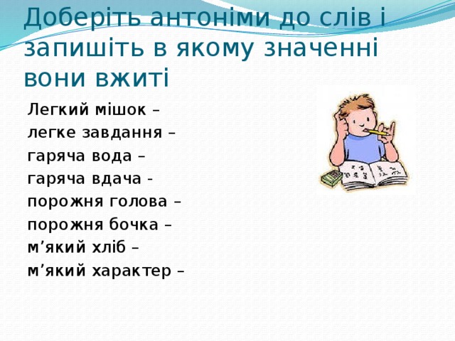 Доберіть антоніми до слів і запишіть в якому значенні вони вжиті Легкий мішок – легке завдання – гаряча вода – гаряча вдача - порожня голова – порожня бочка – м’який хліб – м’який характер – 