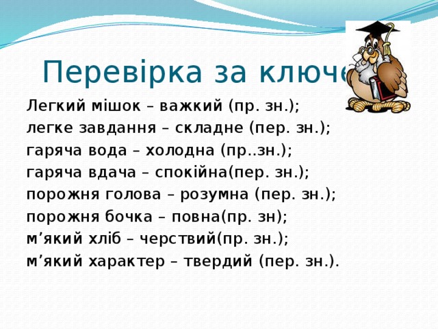  Перевірка за ключем Легкий мішок – важкий (пр. зн.); легке завдання – складне (пер. зн.); гаряча вода – холодна (пр..зн.); гаряча вдача – спокійна(пер. зн.); порожня голова – розумна (пер. зн.); порожня бочка – повна(пр. зн); м’який хліб – черствий(пр. зн.); м’який характер – твердий (пер. зн.). 