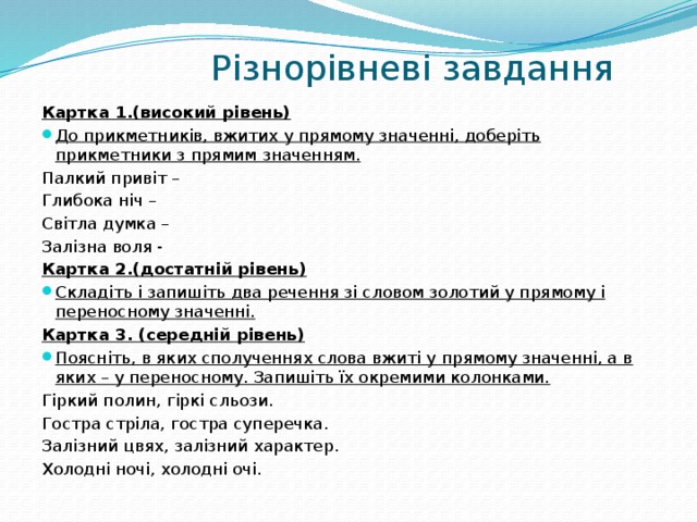  Різнорівневі завдання Картка 1.(високий рівень) До прикметників, вжитих у прямому значенні, доберіть прикметники з прямим значенням. Палкий привіт – Глибока ніч – Світла думка – Залізна воля - Картка 2.(достатній рівень) Складіть і запишіть два речення зі словом золотий у прямому і переносному значенні. Картка 3. (середній рівень) Поясніть, в яких сполученнях слова вжиті у прямому значенні, а в яких – у переносному. Запишіть їх окремими колонками. Гіркий полин, гіркі сльози. Гостра стріла, гостра суперечка. Залізний цвях, залізний характер. Холодні ночі, холодні очі. 