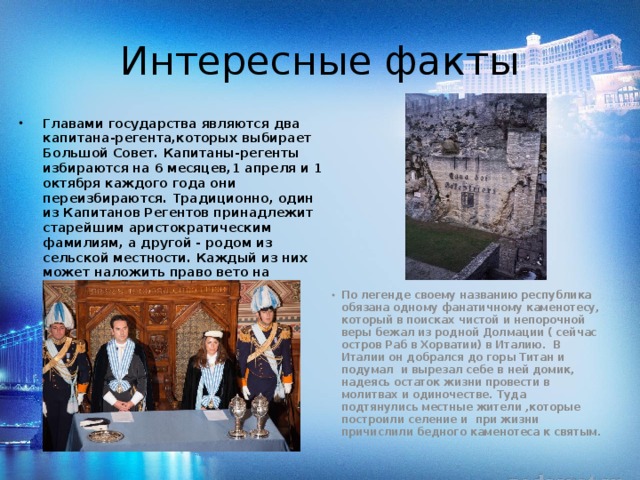Интересные факты Главами государства являются два капитана-регента,которых выбирает Большой Совет. Капитаны-регенты избираются на 6 месяцев,1 апреля и 1 октября каждого года они переизбираются. Традиционно, один из Капитанов Регентов принадлежит старейшим аристократическим фамилиям, а другой - родом из сельской местности. Каждый из них может наложить право вето на решения, принятые другим. Эта должность считается почетной обязанностью, и никак не оплачивается. По легенде своему названию республика обязана одному фанатичному каменотесу, который в поисках чистой и непорочной веры бежал из родной Долмации ( сейчас остров Раб в Хорватии) в Италию.  В Италии он добрался до горы Титан и подумал и вырезал себе в ней домик, надеясь остаток жизни провести в молитвах и одиночестве. Туда подтянулись местные жители ,которые построили селение и  при жизни причислили бедного каменотеса к святым. 