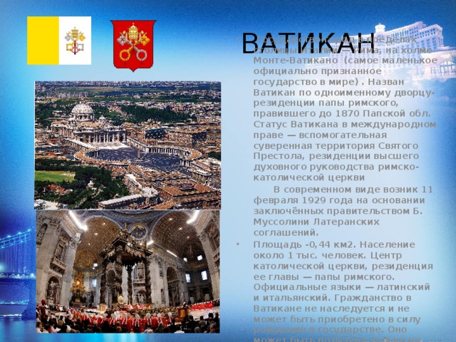 ВАТИКАН  Государство-город в пределах столицы Италии — Рима, на холме Монте-Ватикано (самое маленькое официально признанное государство в мире) . Назван Ватикан по одноименному дворцу-резиденции папы римского, правившего до 1870 Папской обл. Статус Ватикана в международном праве — вспомогательная суверенная территория Святого Престола, резиденции высшего духовного руководства римско-католической церкви  В современном виде возник 11 февраля 1929 года на основании заключённых правительством Б. Муссолини Латеранских соглашений. Площадь -0,44 км2. Население около 1 тыс. человек. Центр католической церкви, резиденция ее главы — папы римского. Официальные языки — латинский и итальянский. Гражданство в Ватикане не наследуется и не может быть приобретено в силу рождения в государстве. Оно может быть получено только на основе служения Святому Престолу и аннулируется в случае прекращения трудовой деятельности в Ватикане 