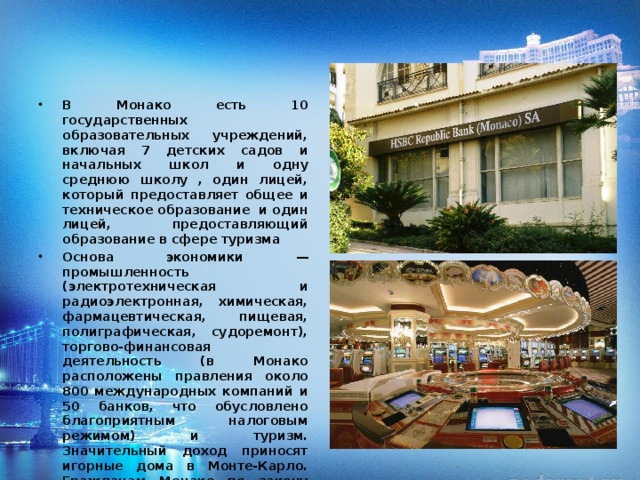 В Монако есть 10 государственных образовательных учреждений, включая 7 детских садов и начальных школ и одну среднюю школу , один лицей, который предоставляет общее и техническое образование и один лицей, предоставляющий образование в сфере туризма Основа экономики — промышленность (электротехническая и радиоэлектронная, химическая, фармацевтическая, пищевая, полиграфическая, судоремонт), торгово-финансовая деятельность (в Монако расположены правления около 800 международных компаний и 50 банков, что обусловлено благоприятным налоговым режимом) и туризм. Значительный доход приносят игорные дома в Монте-Карло. Гражданам Монако по закону запрещено играть в азартные игры. Еще одна достопримечательность Монако – автогонки. Ежегодно проводятся ралли Монако Гран При и Монте-Карло 