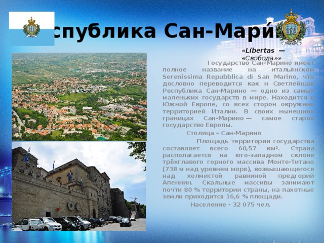 Республика Сан-Мари́но  « Libertas  — « Свобода»»  Государство Сан-Марино имеет полное название на итальянском Serenissima Repubblica di San Marino, что дословно переводится как н Светлейшая Республика Сан-Марино — одно из самых маленьких государств в мире. Находится в Южной Европе, со всех сторон окружено территорией Италии. В своих нынешних границах Сан-Марино — самое старое государство Европы.  Столица – Сан-Марино  Площадь территории государства составляет всего 60,57 км². Страна располагается на юго-западном склоне трёхглавого горного массива Монте-Титано (738 м над уровнем моря), возвышающегося над холмистой равниной предгорий Апеннин. Скальные массивы занимают почти 80 % территории страны, на пахотные земли приходится 16,6 % площади.  Население - 32 075 чел.  