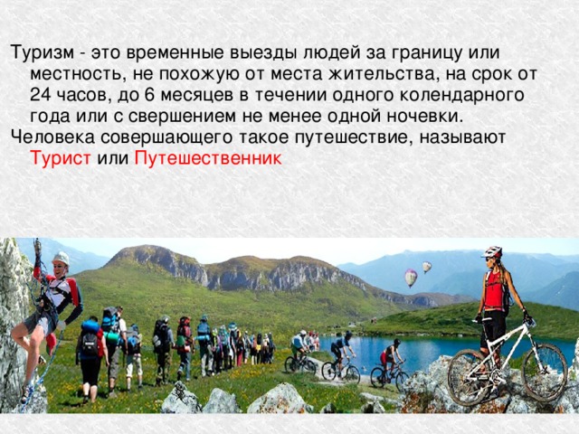 Туризм - это временные выезды людей за границу или местность, не похожую от места жительства, на срок от 24 часов, до 6 месяцев в течении одного колендарного года или с свершением не менее одной ночевки. Человека совершающего такое путешествие, называют Турист или Путешественник 