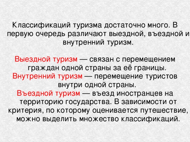 Классификаций туризма достаточно много. В первую очередь различают выездной, въездной и внутренний туризм. Выездной туризм — связан с перемещением граждан одной страны за её границы. Внутренний туризм — перемещение туристов внутри одной страны. Въездной туризм — въезд иностранцев на территорию государства. В зависимости от критерия, по которому оценивается путешествие, можно выделить множество классификаций. 