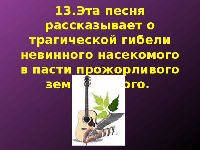 13.Эта песня рассказывает о трагической гибели невинного насекомого в пасти прожорливого земноводного. 