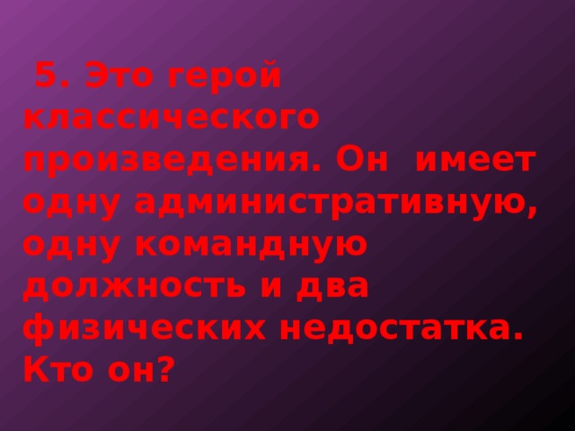  5. Это герой классического произведения. Он имеет одну административную, одну командную должность и два физических недостатка. Кто он? 